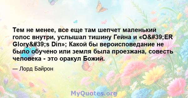 Тем не менее, все еще там шепчет маленький голос внутри, услышал тишину Гейна и «О'ER Glory's Din»; Какой бы вероисповедание не было обучено или земля была проезжана, совесть человека - это оракул Божий.