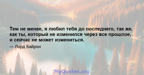 Тем не менее, я любил тебя до последнего, так же, как ты, который не изменился через все прошлое, и сейчас не может измениться.