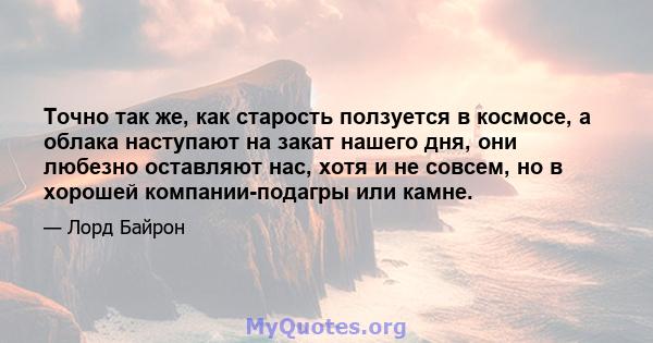 Точно так же, как старость ползуется в космосе, а облака наступают на закат нашего дня, они любезно оставляют нас, хотя и не совсем, но в хорошей компании-подагры или камне.