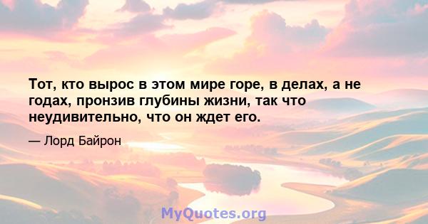 Тот, кто вырос в этом мире горе, в делах, а не годах, пронзив глубины жизни, так что неудивительно, что он ждет его.