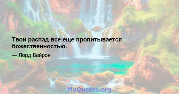 Твой распад все еще пропитывается божественностью.