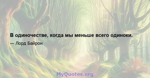 В одиночестве, когда мы меньше всего одиноки.