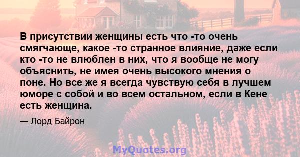 В присутствии женщины есть что -то очень смягчающе, какое -то странное влияние, даже если кто -то не влюблен в них, что я вообще не могу объяснить, не имея очень высокого мнения о поне. Но все же я всегда чувствую себя