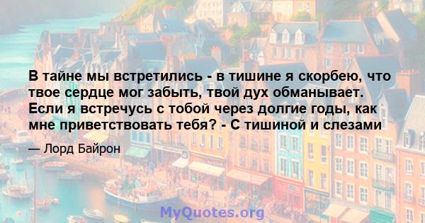 В тайне мы встретились - в тишине я скорбею, что твое сердце мог забыть, твой дух обманывает. Если я встречусь с тобой через долгие годы, как мне приветствовать тебя? - С тишиной и слезами