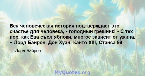 Вся человеческая история подтверждает это счастье для человека, - голодный грешник! - С тех пор, как Ева съел яблоки, многое зависит от ужина. ~ Лорд Байрон, Дон Хуан, Канто XIII, Станса 99