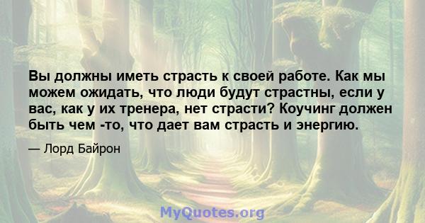 Вы должны иметь страсть к своей работе. Как мы можем ожидать, что люди будут страстны, если у вас, как у их тренера, нет страсти? Коучинг должен быть чем -то, что дает вам страсть и энергию.