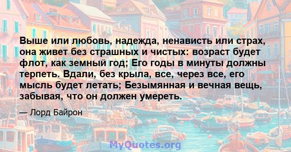 Выше или любовь, надежда, ненависть или страх, она живет без страшных и чистых: возраст будет флот, как земный год; Его годы в минуты должны терпеть. Вдали, без крыла, все, через все, его мысль будет летать; Безымянная