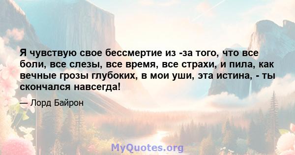 Я чувствую свое бессмертие из -за того, что все боли, все слезы, все время, все страхи, и пила, как вечные грозы глубоких, в мои уши, эта истина, - ты скончался навсегда!