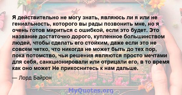 Я действительно не могу знать, являюсь ли я или не гениальность, которого вы рады позвонить мне, но я очень готов мириться с ошибкой, если это будет. Это название достаточно дорого, купленное большинством людей, чтобы