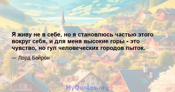 Я живу не в себе, но я становлюсь частью этого вокруг себя, и для меня высокие горы - это чувство, но гул человеческих городов пыток.