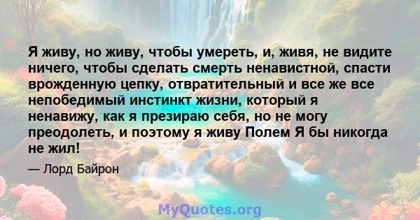 Я живу, но живу, чтобы умереть, и, живя, не видите ничего, чтобы сделать смерть ненавистной, спасти врожденную цепку, отвратительный и все же все непобедимый инстинкт жизни, который я ненавижу, как я презираю себя, но