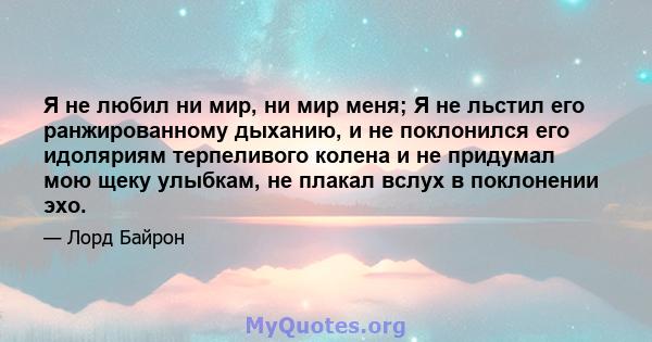 Я не любил ни мир, ни мир меня; Я не льстил его ранжированному дыханию, и не поклонился его идоляриям терпеливого колена и не придумал мою щеку улыбкам, не плакал вслух в поклонении эхо.