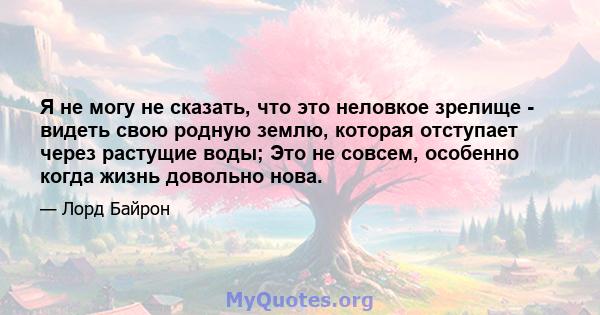 Я не могу не сказать, что это неловкое зрелище - видеть свою родную землю, которая отступает через растущие воды; Это не совсем, особенно когда жизнь довольно нова.