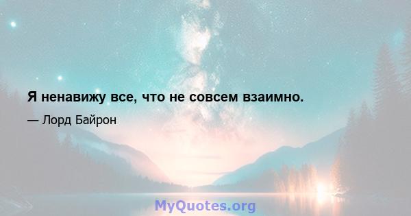 Я ненавижу все, что не совсем взаимно.