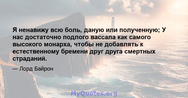 Я ненавижу всю боль, даную или полученную; У нас достаточно подлого вассала как самого высокого монарха, чтобы не добавлять к естественному бремени друг друга смертных страданий.