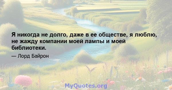 Я никогда не долго, даже в ее обществе, я люблю, не жажду компании моей лампы и моей библиотеки.