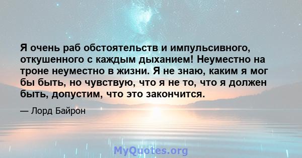 Я очень раб обстоятельств и импульсивного, откушенного с каждым дыханием! Неуместно на троне неуместно в жизни. Я не знаю, каким я мог бы быть, но чувствую, что я не то, что я должен быть, допустим, что это закончится.