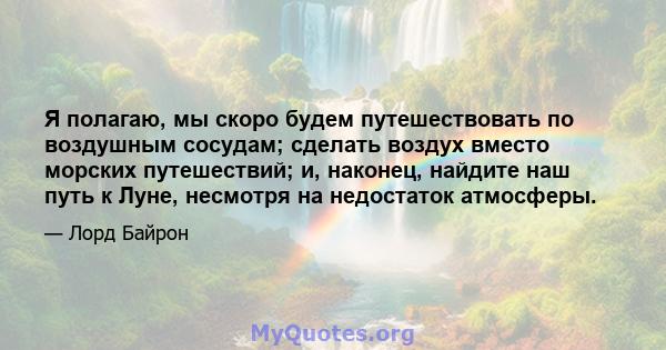 Я полагаю, мы скоро будем путешествовать по воздушным сосудам; сделать воздух вместо морских путешествий; и, наконец, найдите наш путь к Луне, несмотря на недостаток атмосферы.