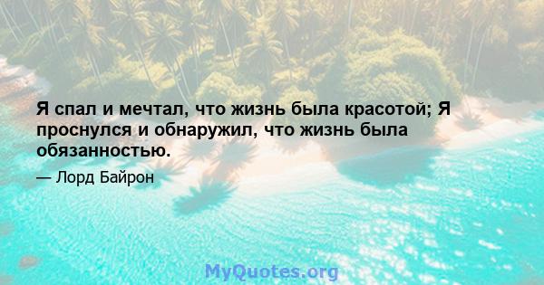 Я спал и мечтал, что жизнь была красотой; Я проснулся и обнаружил, что жизнь была обязанностью.