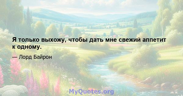 Я только выхожу, чтобы дать мне свежий аппетит к одному.