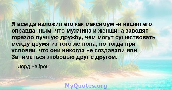 Я всегда изложил его как максимум -и нашел его оправданным -что мужчина и женщина заводят гораздо лучшую дружбу, чем могут существовать между двумя из того же пола, но тогда при условии, что они никогда не создавали или 