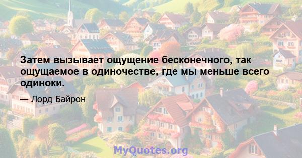 Затем вызывает ощущение бесконечного, так ощущаемое в одиночестве, где мы меньше всего одиноки.