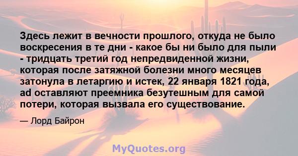 Здесь лежит в вечности прошлого, откуда не было воскресения в те дни - какое бы ни было для пыли - тридцать третий год непредвиденной жизни, которая после затяжной болезни много месяцев затонула в летаргию и истек, 22