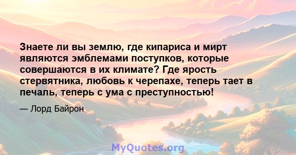 Знаете ли вы землю, где кипариса и мирт являются эмблемами поступков, которые совершаются в их климате? Где ярость стервятника, любовь к черепахе, теперь тает в печаль, теперь с ума с преступностью!