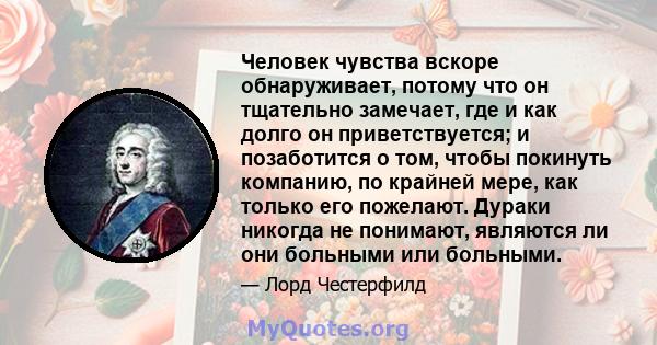 Человек чувства вскоре обнаруживает, потому что он тщательно замечает, где и как долго он приветствуется; и позаботится о том, чтобы покинуть компанию, по крайней мере, как только его пожелают. Дураки никогда не