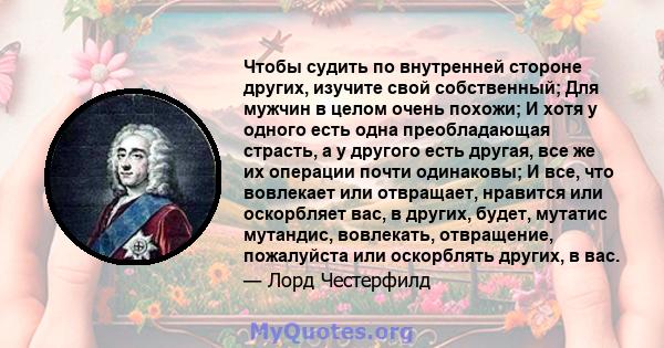 Чтобы судить по внутренней стороне других, изучите свой собственный; Для мужчин в целом очень похожи; И хотя у одного есть одна преобладающая страсть, а у другого есть другая, все же их операции почти одинаковы; И все,