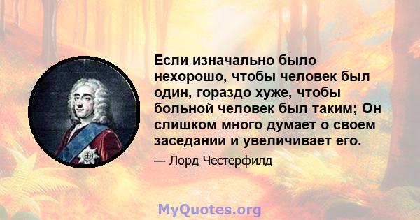 Если изначально было нехорошо, чтобы человек был один, гораздо хуже, чтобы больной человек был таким; Он слишком много думает о своем заседании и увеличивает его.