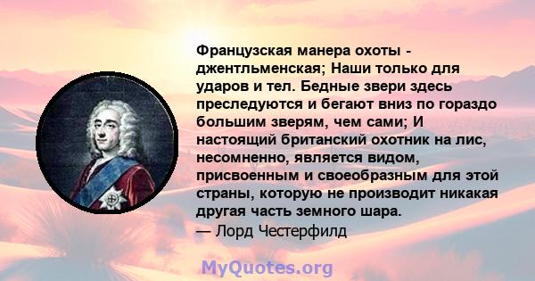 Французская манера охоты - джентльменская; Наши только для ударов и тел. Бедные звери здесь преследуются и бегают вниз по гораздо большим зверям, чем сами; И настоящий британский охотник на лис, несомненно, является