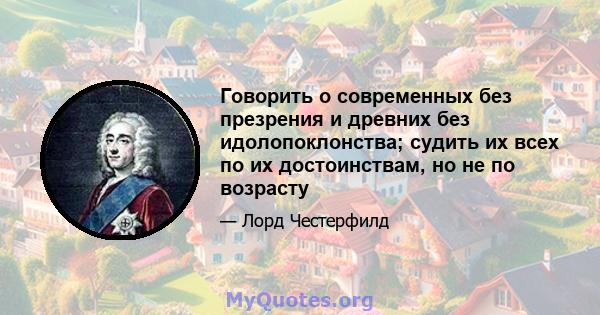 Говорить о современных без презрения и древних без идолопоклонства; судить их всех по их достоинствам, но не по возрасту