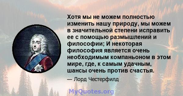 Хотя мы не можем полностью изменить нашу природу, мы можем в значительной степени исправить ее с помощью размышлений и философии; И некоторая философия является очень необходимым компаньоном в этом мире, где, к самым