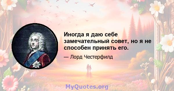 Иногда я даю себе замечательный совет, но я не способен принять его.