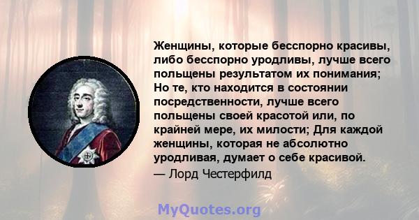 Женщины, которые бесспорно красивы, либо бесспорно уродливы, лучше всего польщены результатом их понимания; Но те, кто находится в состоянии посредственности, лучше всего польщены своей красотой или, по крайней мере, их 