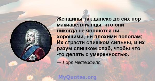 Женщины так далеко до сих пор макиавеллианцы, что они никогда не являются ни хорошими, ни плохими пополам; Их страсти слишком сильны, и их разум слишком слаб, чтобы что -то делать с умеренностью.