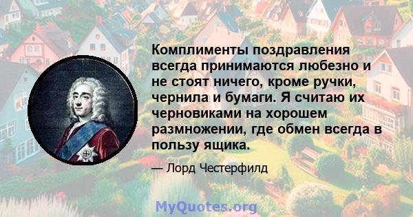 Комплименты поздравления всегда принимаются любезно и не стоят ничего, кроме ручки, чернила и бумаги. Я считаю их черновиками на хорошем размножении, где обмен всегда в пользу ящика.