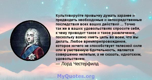 Культивируйте привычку думать заранее и предвидеть необходимые и непосредственные последствия всех ваших действий ... Точно так же в ваших удовольствиях спросите себя, к чему приводит такое и такое развлечение,