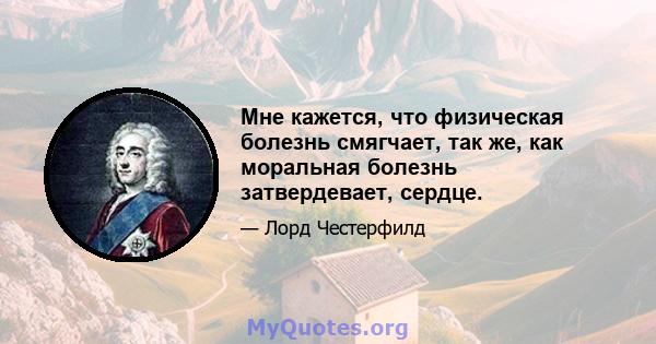 Мне кажется, что физическая болезнь смягчает, так же, как моральная болезнь затвердевает, сердце.