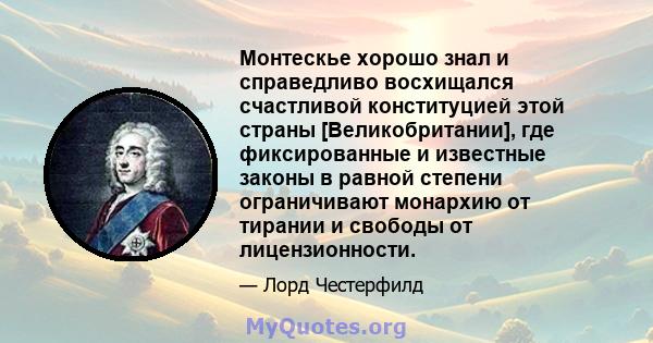 Монтескье хорошо знал и справедливо восхищался счастливой конституцией этой страны [Великобритании], где фиксированные и известные законы в равной степени ограничивают монархию от тирании и свободы от лицензионности.