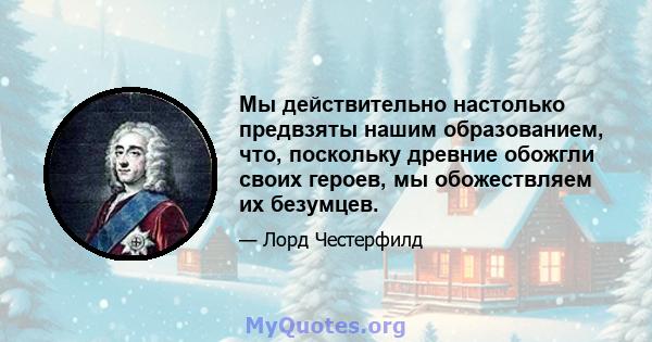 Мы действительно настолько предвзяты нашим образованием, что, поскольку древние обожгли своих героев, мы обожествляем их безумцев.