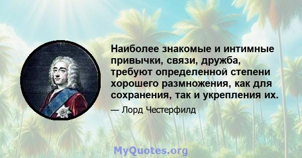 Наиболее знакомые и интимные привычки, связи, дружба, требуют определенной степени хорошего размножения, как для сохранения, так и укрепления их.