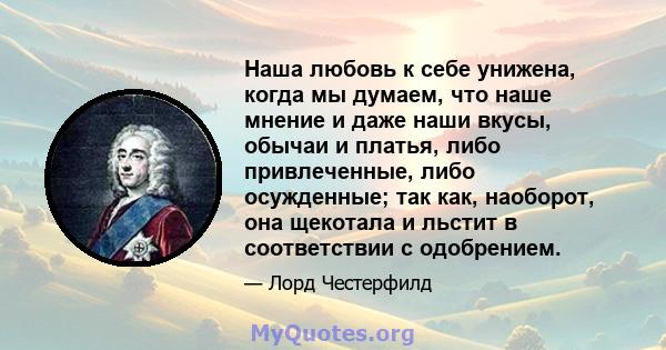 Наша любовь к себе унижена, когда мы думаем, что наше мнение и даже наши вкусы, обычаи и платья, либо привлеченные, либо осужденные; так как, наоборот, она щекотала и льстит в соответствии с одобрением.