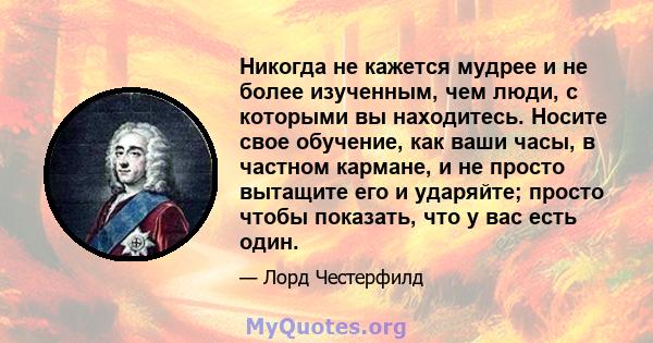 Никогда не кажется мудрее и не более изученным, чем люди, с которыми вы находитесь. Носите свое обучение, как ваши часы, в частном кармане, и не просто вытащите его и ударяйте; просто чтобы показать, что у вас есть один.