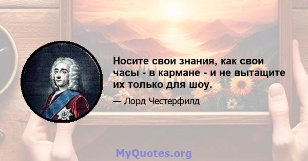 Носите свои знания, как свои часы - в кармане - и не вытащите их только для шоу.