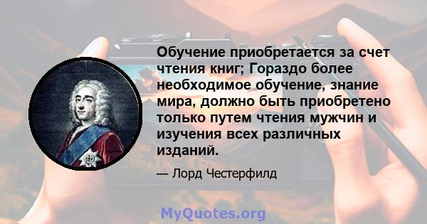 Обучение приобретается за счет чтения книг; Гораздо более необходимое обучение, знание мира, должно быть приобретено только путем чтения мужчин и изучения всех различных изданий.