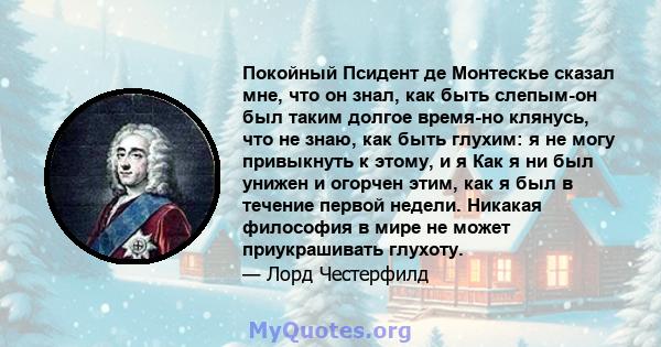 Покойный Псидент де Монтескье сказал мне, что он знал, как быть слепым-он был таким долгое время-но клянусь, что не знаю, как быть глухим: я не могу привыкнуть к этому, и я Как я ни был унижен и огорчен этим, как я был