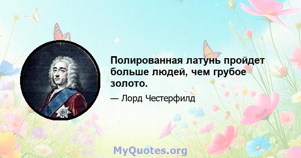 Полированная латунь пройдет больше людей, чем грубое золото.