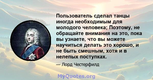 Пользователь сделал танцы иногда необходимым для молодого человека; Поэтому, не обращайте внимания на это, пока вы узнаете, что вы можете научиться делать это хорошо, и не быть смешным, хотя и в нелепых поступках.